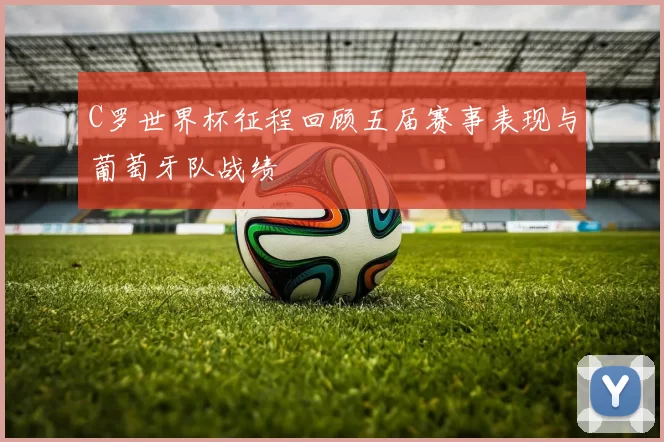 C罗世界杯征程回顾五届赛事表现与葡萄牙队战绩
