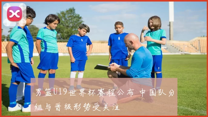 男篮U19世界杯赛程公布 中国队分组与晋级形势受关注