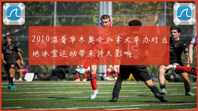 2010温哥华冬奥会加拿大举办对当地冰雪运动带来持久影响