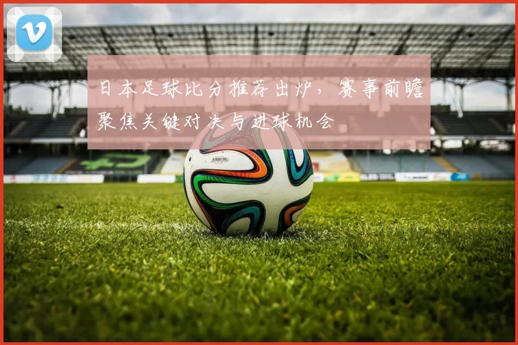 日本足球比分推荐出炉，赛事前瞻聚焦关键对决与进球机会