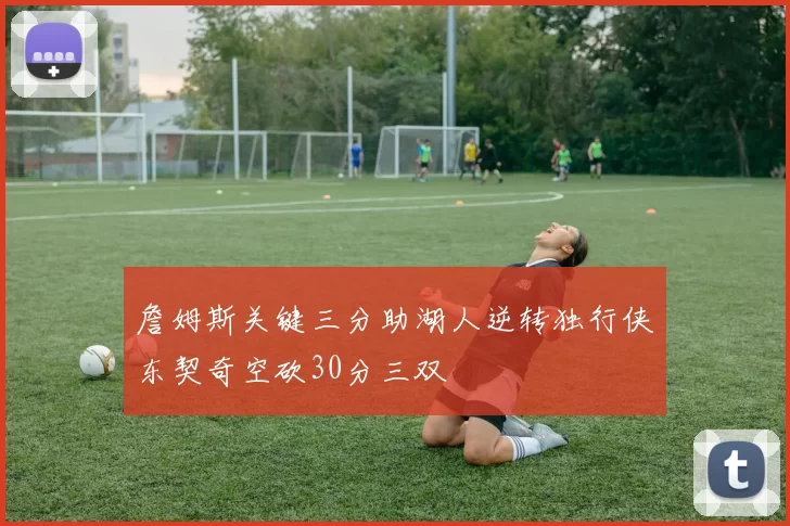 詹姆斯关键三分助湖人逆转独行侠东契奇空砍30分三双