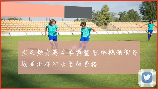女足热身赛名单调整 张琳艳领衔备战亚洲杯冲击晋级资格