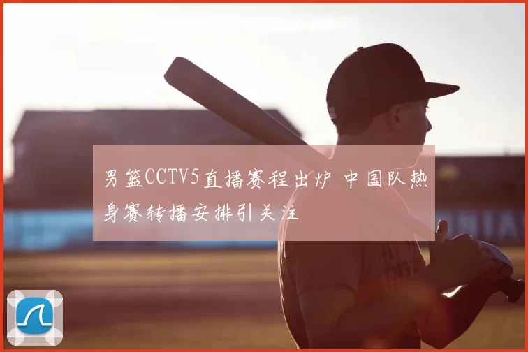 男篮CCTV5直播赛程出炉 中国队热身赛转播安排引关注
