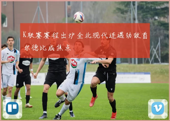 K联赛赛程出炉全北现代连遇劲敌首尔德比成焦点