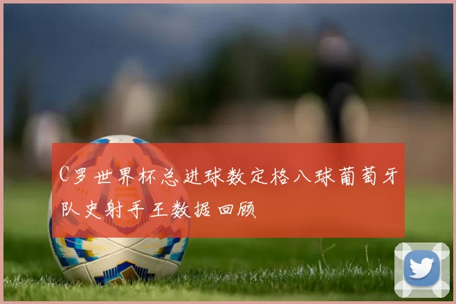 C罗世界杯总进球数定格八球葡萄牙队史射手王数据回顾