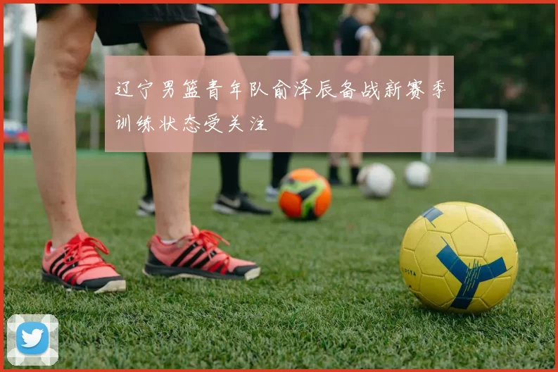 辽宁男篮青年队俞泽辰备战新赛季训练状态受关注