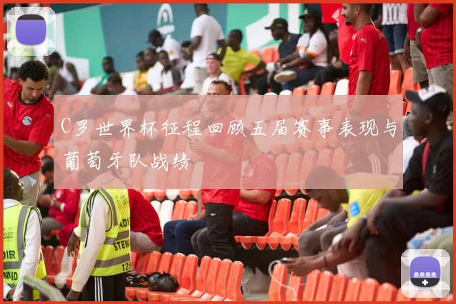 C罗世界杯征程回顾五届赛事表现与葡萄牙队战绩