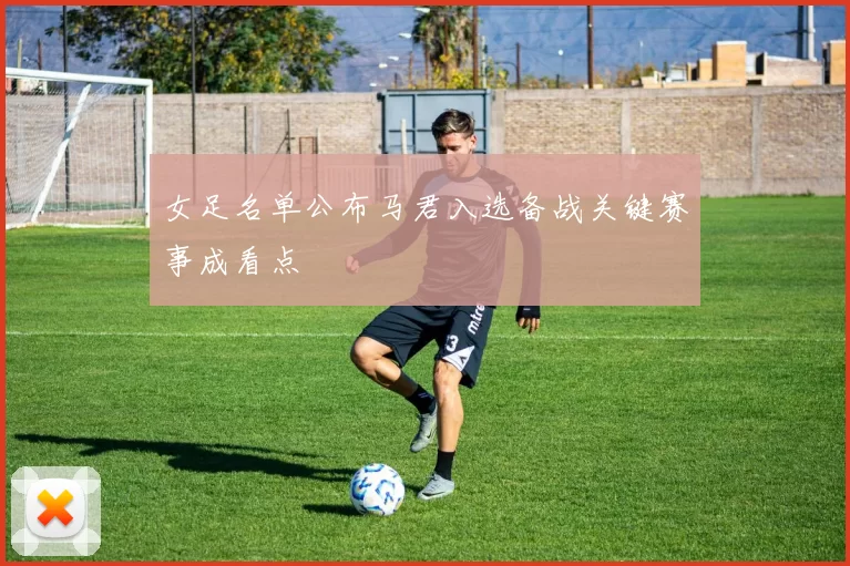 女足名单公布马君入选备战关键赛事成看点