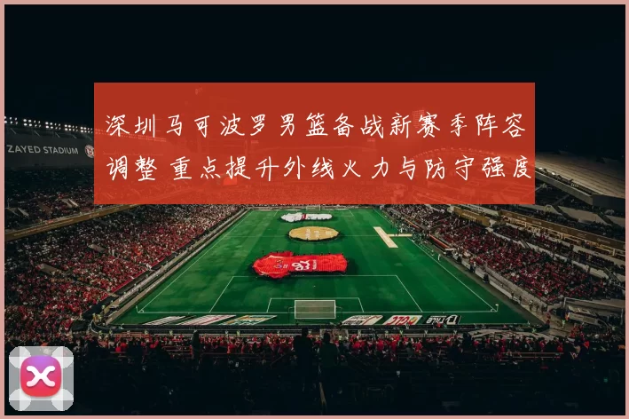 深圳马可波罗男篮备战新赛季阵容调整 重点提升外线火力与防守强度