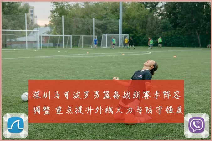 深圳马可波罗男篮备战新赛季阵容调整 重点提升外线火力与防守强度
