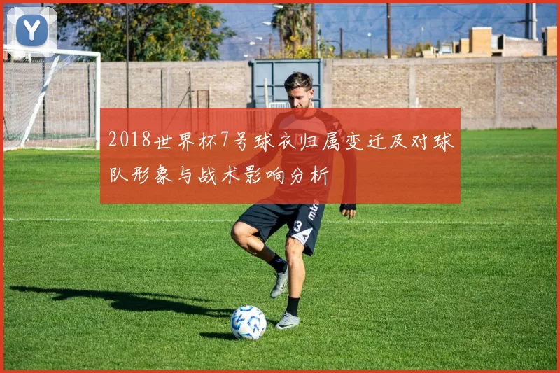 2018世界杯7号球衣归属变迁及对球队形象与战术影响分析