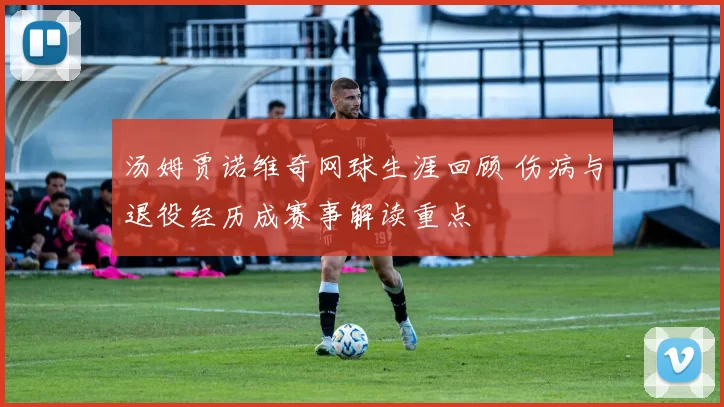 汤姆贾诺维奇网球生涯回顾 伤病与退役经历成赛事解读重点
