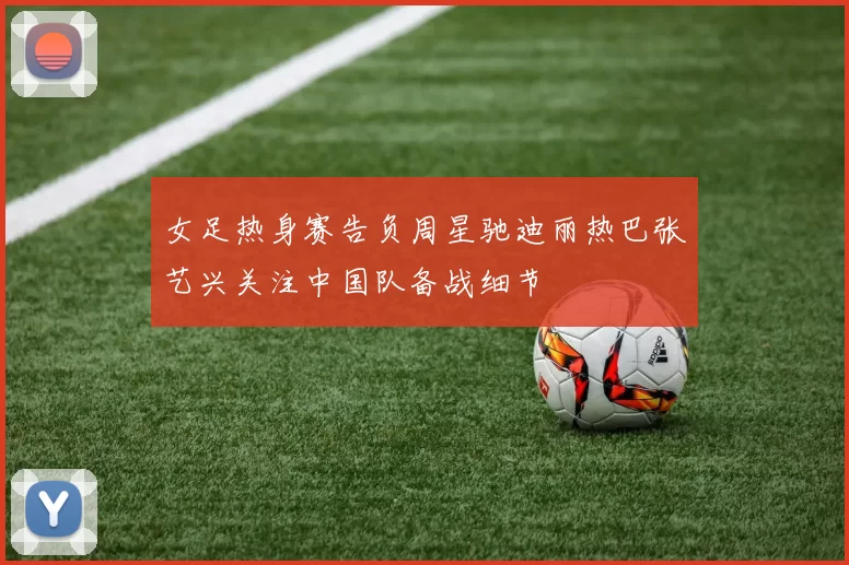 女足热身赛告负周星驰迪丽热巴张艺兴关注中国队备战细节