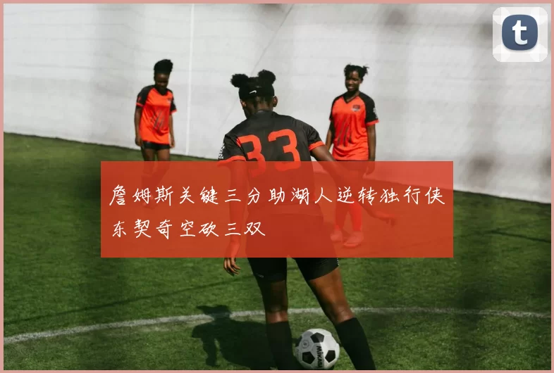詹姆斯关键三分助湖人逆转独行侠东契奇空砍三双