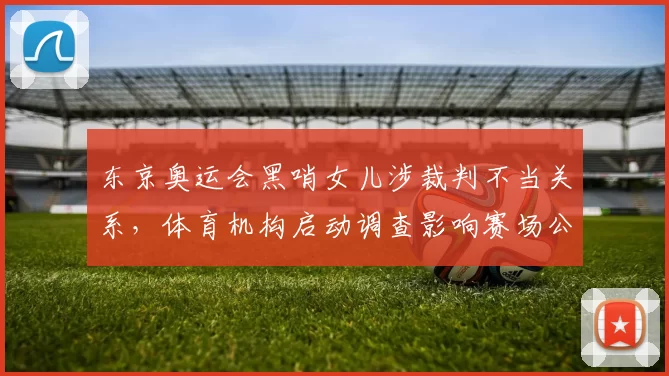东京奥运会黑哨女儿涉裁判不当关系，体育机构启动调查影响赛场公正