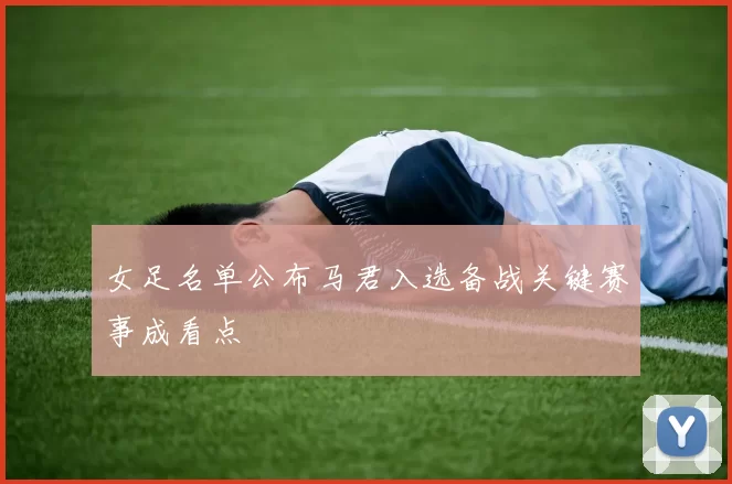 女足名单公布马君入选备战关键赛事成看点