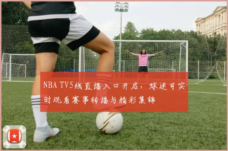 NBA TV5线直播入口开启，球迷可实时观看赛事转播与精彩集锦