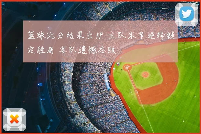 篮球比分结果出炉 主队末节逆转锁定胜局 客队遗憾吞败