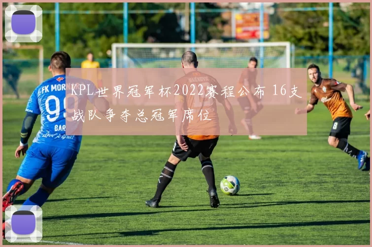 KPL世界冠军杯2022赛程公布 16支战队争夺总冠军席位