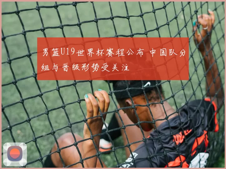 男篮U19世界杯赛程公布 中国队分组与晋级形势受关注