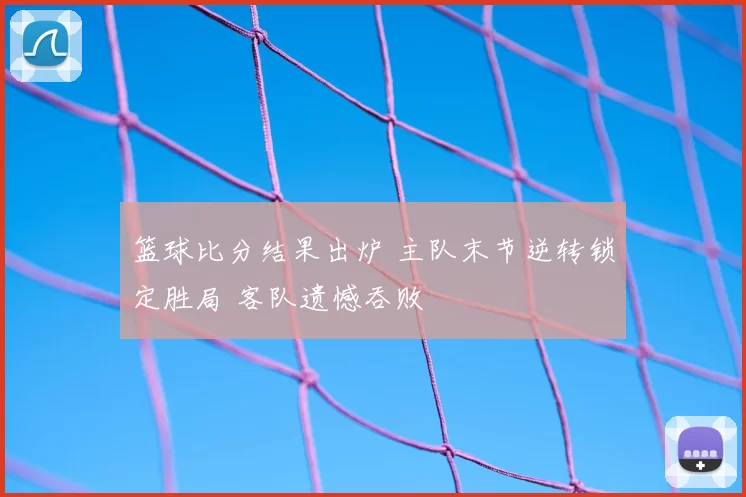 篮球比分结果出炉 主队末节逆转锁定胜局 客队遗憾吞败