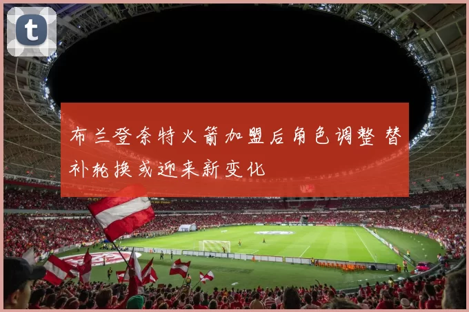 布兰登奈特火箭加盟后角色调整 替补轮换或迎来新变化