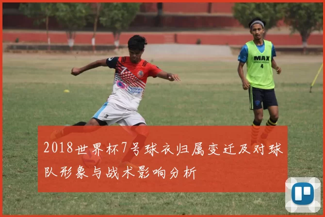 2018世界杯7号球衣归属变迁及对球队形象与战术影响分析
