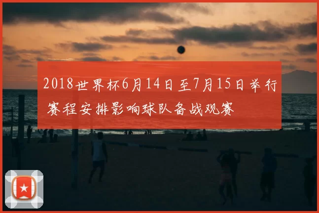 2018世界杯6月14日至7月15日举行 赛程安排影响球队备战观赛