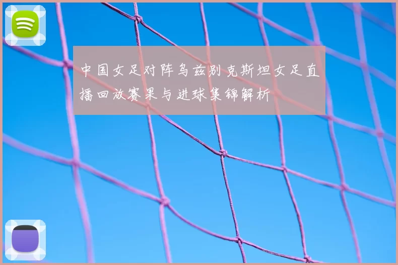 中国女足对阵乌兹别克斯坦女足直播回放赛果与进球集锦解析