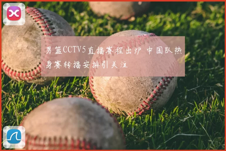男篮CCTV5直播赛程出炉 中国队热身赛转播安排引关注