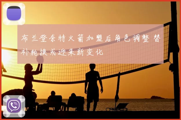 布兰登奈特火箭加盟后角色调整 替补轮换或迎来新变化