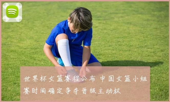 世界杯女篮赛程公布 中国女篮小组赛时间确定争夺晋级主动权