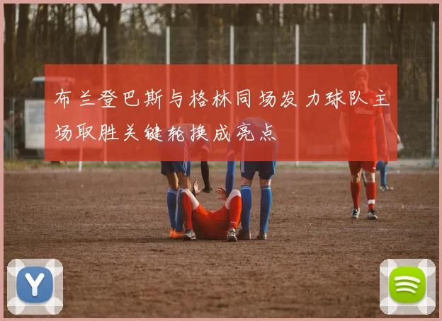 布兰登巴斯与格林同场发力球队主场取胜关键轮换成亮点