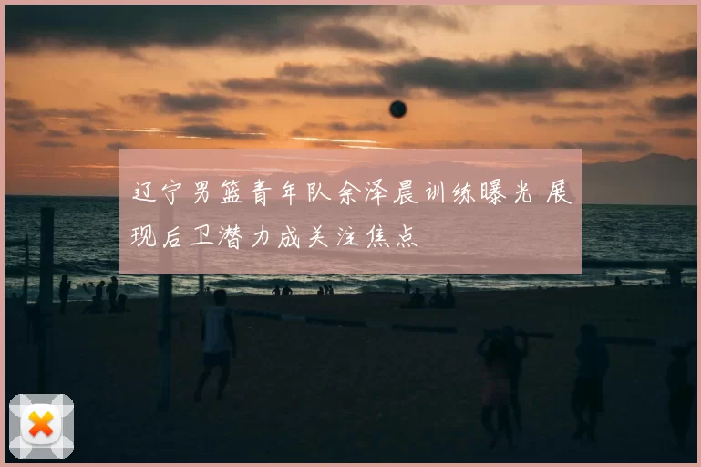 辽宁男篮青年队余泽晨训练曝光 展现后卫潜力成关注焦点