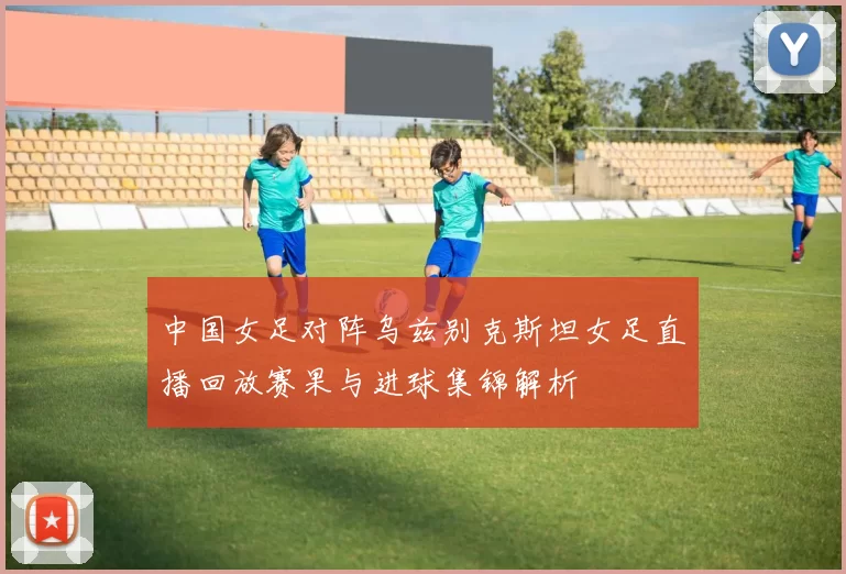 中国女足对阵乌兹别克斯坦女足直播回放赛果与进球集锦解析