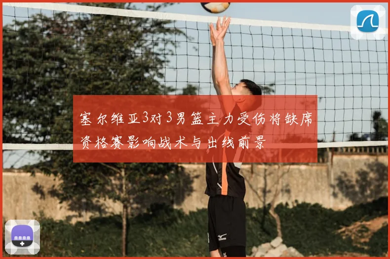 塞尔维亚3对3男篮主力受伤将缺席资格赛影响战术与出线前景