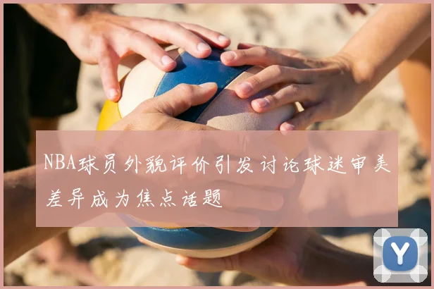 NBA球员外貌评价引发讨论球迷审美差异成为焦点话题