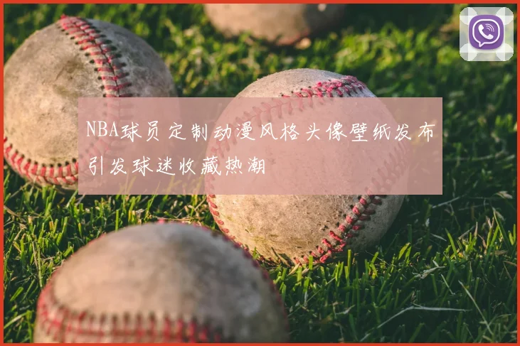 NBA球员定制动漫风格头像壁纸发布引发球迷收藏热潮