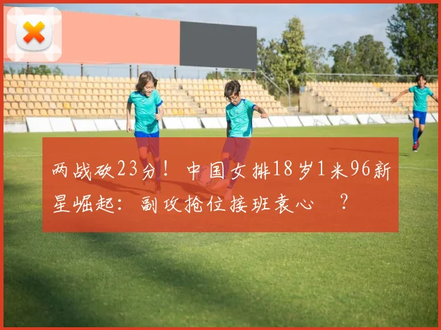 两战砍23分!中国女排18岁1米96新星崛起:副攻抢位接班袁心玥?